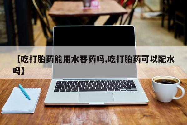 堕胎药【吃打胎药能用水吞药吗,吃打胎药可以配水吗】