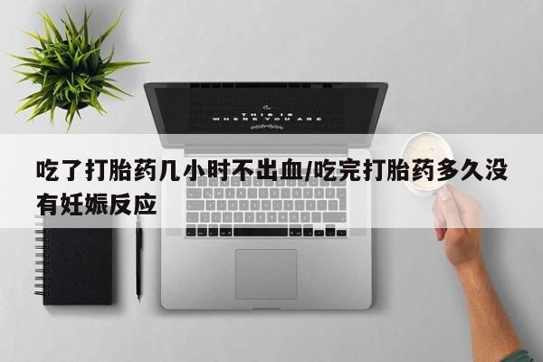 堕胎药吃了打胎药几小时不出血/吃完打胎药多久没有妊娠反应