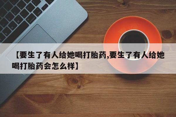 堕胎药【要生了有人给她喝打胎药,要生了有人给她喝打胎药会怎么样】