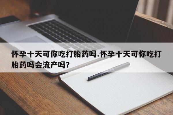 堕胎药怀孕十天可你吃打胎药吗.怀孕十天可你吃打胎药吗会流产吗？