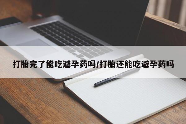 堕胎药打胎完了能吃避孕药吗/打胎还能吃避孕药吗