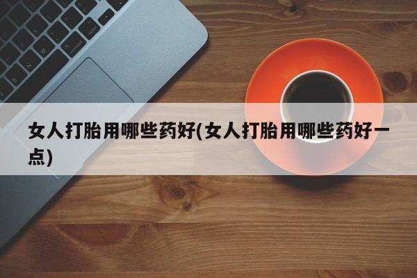 堕胎药女人打胎用哪些药好(女人打胎用哪些药好一点)