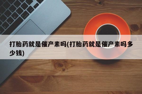 堕胎药打胎药就是催产素吗(打胎药就是催产素吗多少钱)