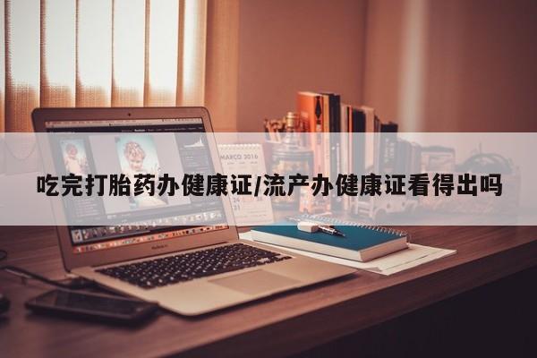 堕胎药吃完打胎药办健康证/流产办健康证看得出吗