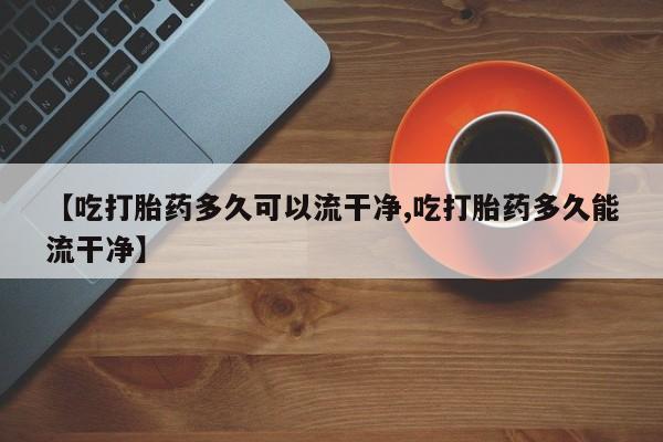 堕胎药【吃打胎药多久可以流干净,吃打胎药多久能流干净】