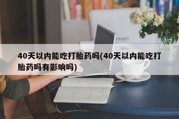堕胎药40天以内能吃打胎药吗(40天以内能吃打胎药吗有影响吗)