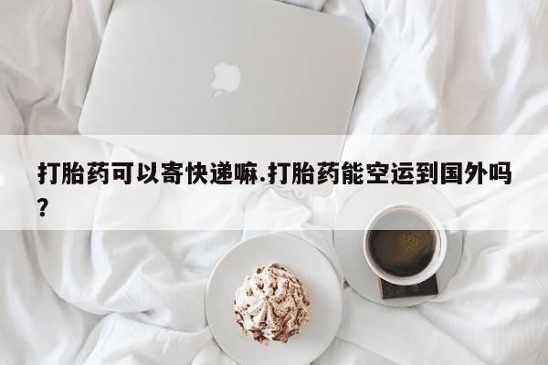 堕胎药打胎药可以寄快递嘛.打胎药能空运到国外吗？
