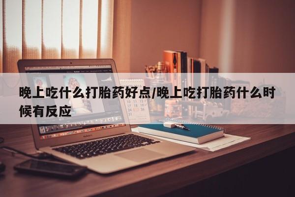 堕胎药晚上吃什么打胎药好点/晚上吃打胎药什么时候有反应