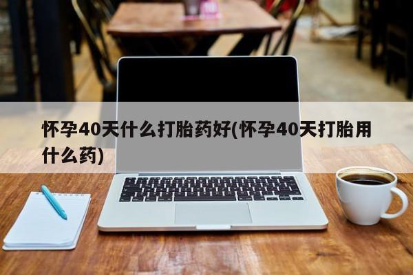 堕胎药怀孕40天什么打胎药好(怀孕40天打胎用什么药)