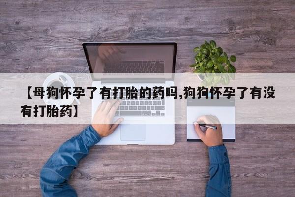 堕胎药【母狗怀孕了有打胎的药吗,狗狗怀孕了有没有打胎药】
