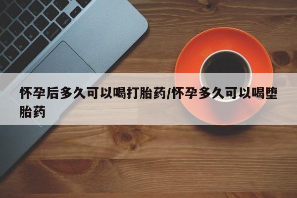 堕胎药怀孕后多久可以喝打胎药/怀孕多久可以喝堕胎药