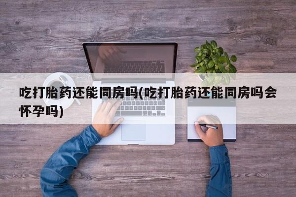 堕胎药吃打胎药还能同房吗(吃打胎药还能同房吗会怀孕吗)