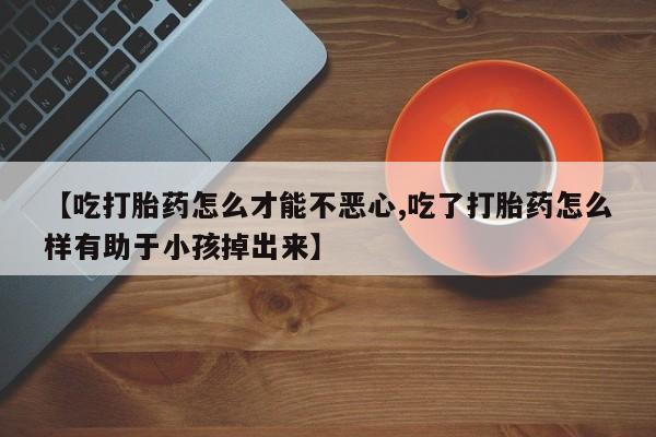 堕胎药【吃打胎药怎么才能不恶心,吃了打胎药怎么样有助于小孩掉出来】