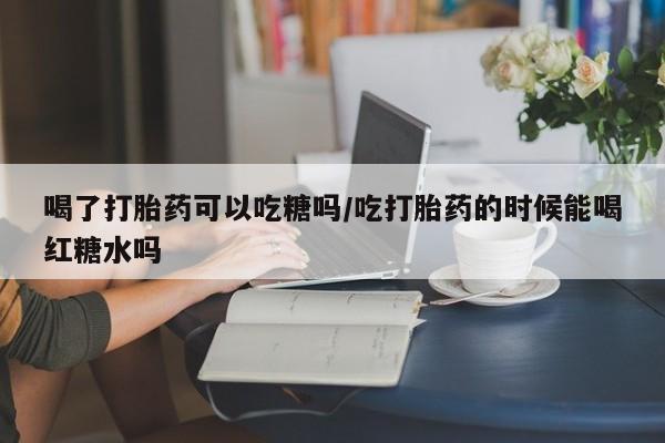堕胎药喝了打胎药可以吃糖吗/吃打胎药的时候能喝红糖水吗