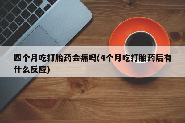 堕胎药四个月吃打胎药会痛吗(4个月吃打胎药后有什么反应)