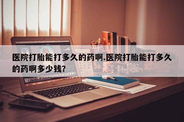 堕胎药医院打胎能打多久的药啊.医院打胎能打多久的药啊多少钱？