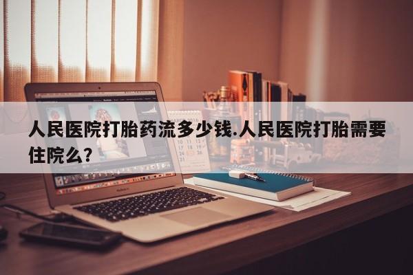 堕胎药人民医院打胎药流多少钱.人民医院打胎需要住院么？