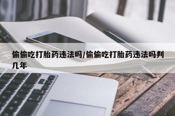 堕胎药偷偷吃打胎药违法吗/偷偷吃打胎药违法吗判几年