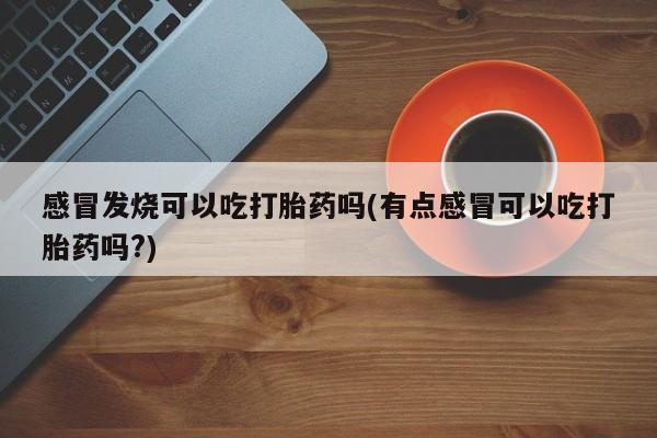 堕胎药感冒发烧可以吃打胎药吗(有点感冒可以吃打胎药吗?)