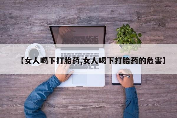 堕胎药【女人喝下打胎药,女人喝下打胎药的危害】
