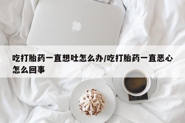 堕胎药吃打胎药一直想吐怎么办/吃打胎药一直恶心怎么回事
