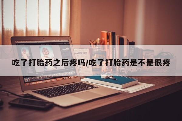 堕胎药吃了打胎药之后疼吗/吃了打胎药是不是很疼