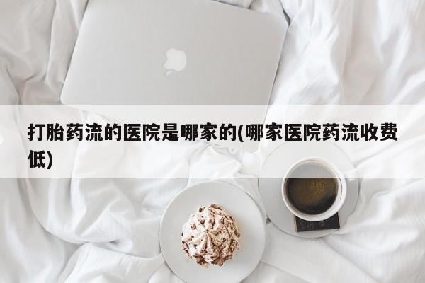 堕胎药打胎药流的医院是哪家的(哪家医院药流收费低)
