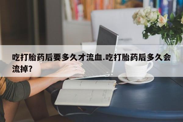 堕胎药吃打胎药后要多久才流血.吃打胎药后多久会流掉？