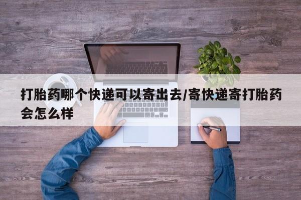 堕胎药打胎药哪个快递可以寄出去/寄快递寄打胎药会怎么样
