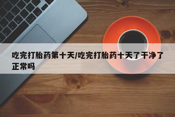 堕胎药吃完打胎药第十天/吃完打胎药十天了干净了正常吗