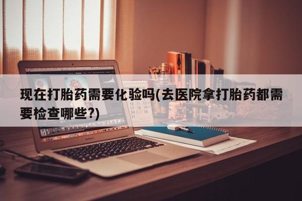 堕胎药现在打胎药需要化验吗(去医院拿打胎药都需要检查哪些?)