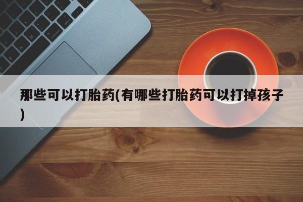 堕胎药那些可以打胎药(有哪些打胎药可以打掉孩子)