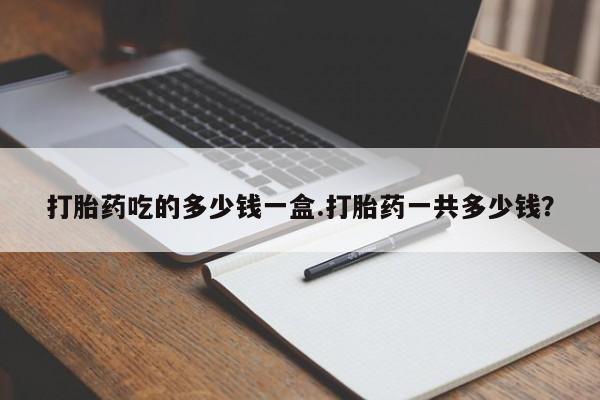 堕胎药打胎药吃的多少钱一盒.打胎药一共多少钱？