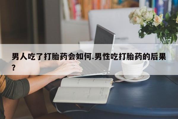 堕胎药男人吃了打胎药会如何.男性吃打胎药的后果？