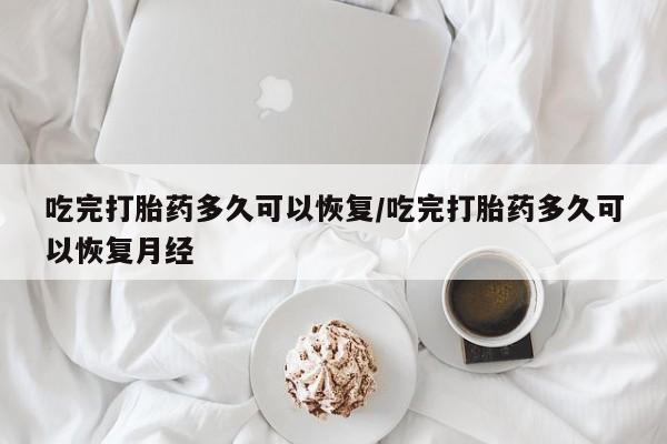堕胎药吃完打胎药多久可以恢复/吃完打胎药多久可以恢复月经
