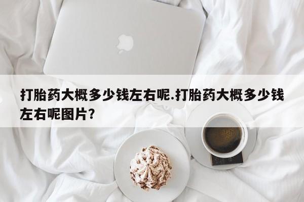 堕胎药打胎药大概多少钱左右呢.打胎药大概多少钱左右呢图片？