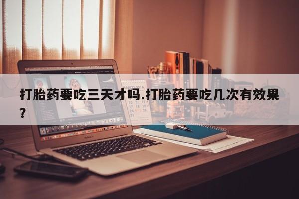 堕胎药打胎药要吃三天才吗.打胎药要吃几次有效果？