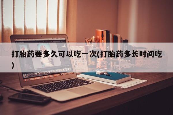 堕胎药打胎药要多久可以吃一次(打胎药多长时间吃)
