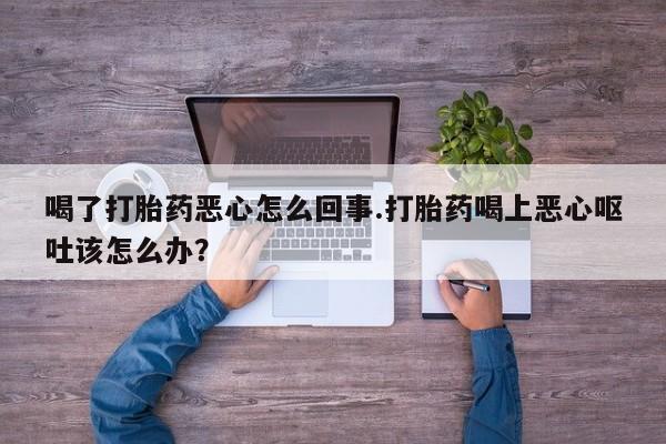 堕胎药喝了打胎药恶心怎么回事.打胎药喝上恶心呕吐该怎么办？