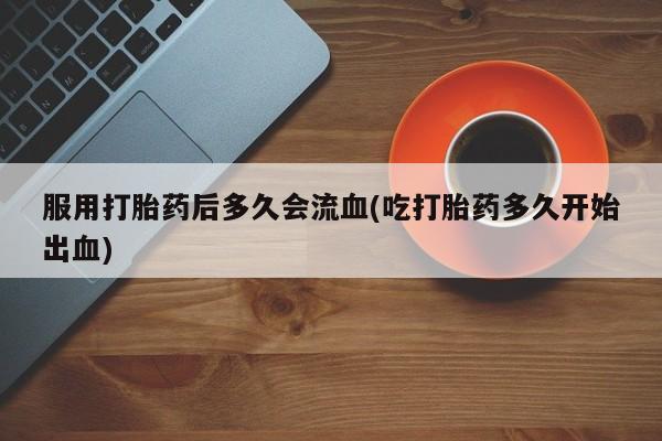 堕胎药服用打胎药后多久会流血(吃打胎药多久开始出血)