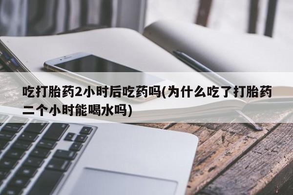堕胎药吃打胎药2小时后吃药吗(为什么吃了打胎药二个小时能喝水吗)