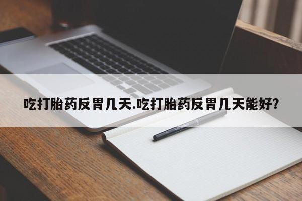 堕胎药吃打胎药反胃几天.吃打胎药反胃几天能好？