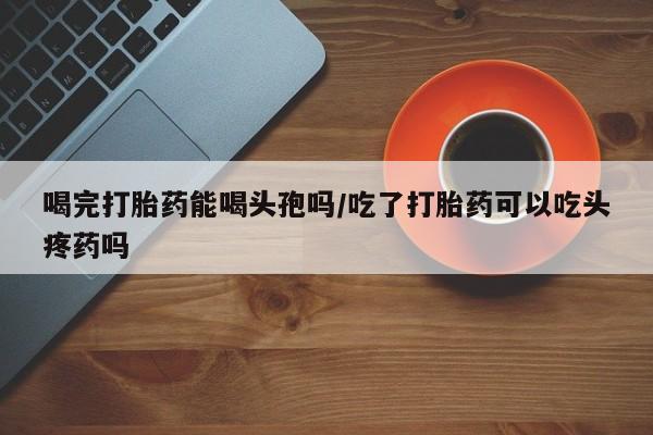 堕胎药喝完打胎药能喝头孢吗/吃了打胎药可以吃头疼药吗