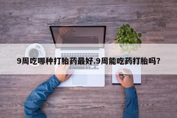 堕胎药9周吃哪种打胎药最好.9周能吃药打胎吗？