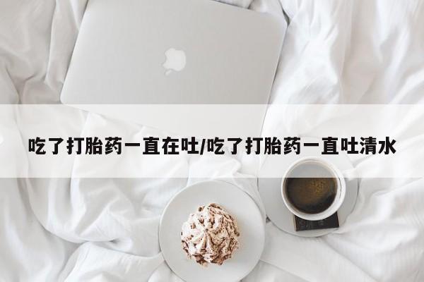 堕胎药吃了打胎药一直在吐/吃了打胎药一直吐清水