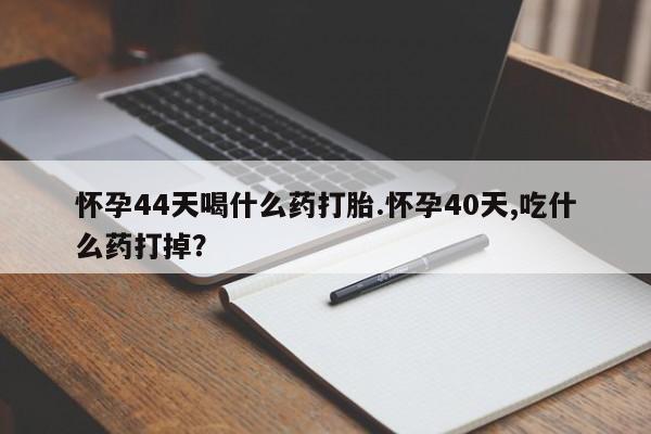 堕胎药怀孕44天喝什么药打胎.怀孕40天,吃什么药打掉？