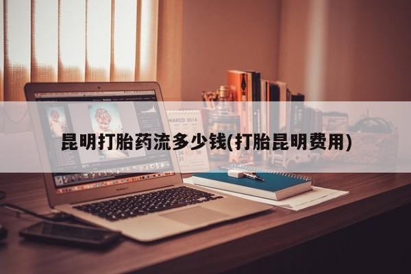堕胎药昆明打胎药流多少钱(打胎昆明费用)