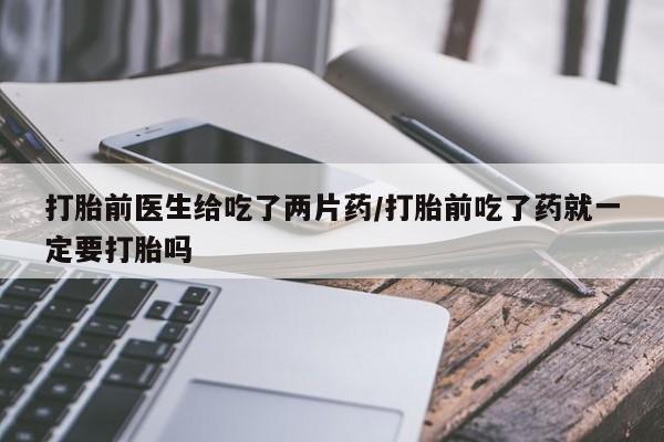 堕胎药打胎前医生给吃了两片药/打胎前吃了药就一定要打胎吗
