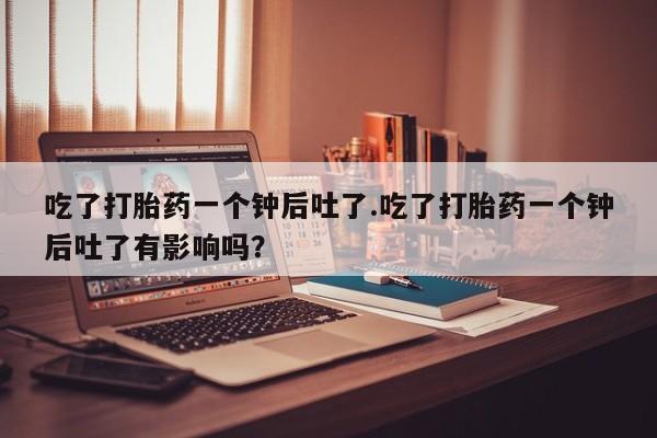 堕胎药吃了打胎药一个钟后吐了.吃了打胎药一个钟后吐了有影响吗？