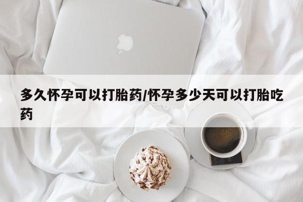 堕胎药多久怀孕可以打胎药/怀孕多少天可以打胎吃药